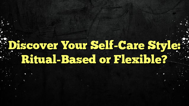 Discover Your Self-Care Style: Ritual-Based or Flexible?