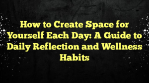 How to Create Space for Yourself Each Day: A Guide to Daily Reflection and Wellness Habits