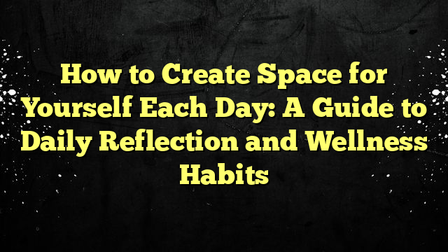 How to Create Space for Yourself Each Day: A Guide to Daily Reflection and Wellness Habits